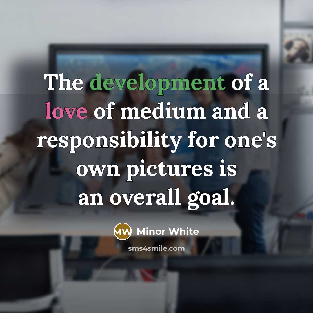 “The development of a love of medium and a responsibility for one's own pictures is an overall goal.” quote by Minor White