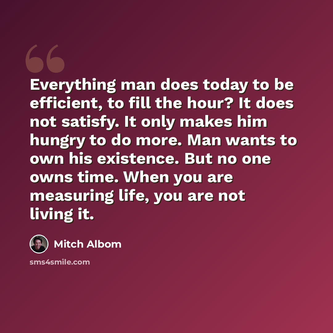 “Everything man does today to be efficient, to fill the hour? It does not satisfy. It only makes him hungry to do more. Man wants to own his existence. But no one owns time. When you are measuring life, you are not living it.” quote by Mitch Albom
