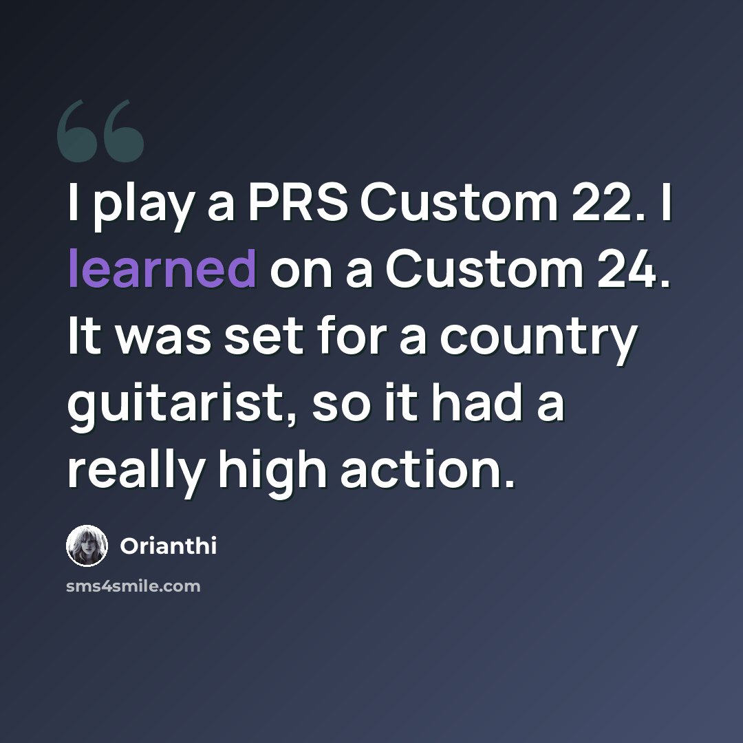 “I play a PRS Custom 22. I learned on a Custom 24. It was set for a country guitarist, so it had a really high action.” quote by Orianthi
