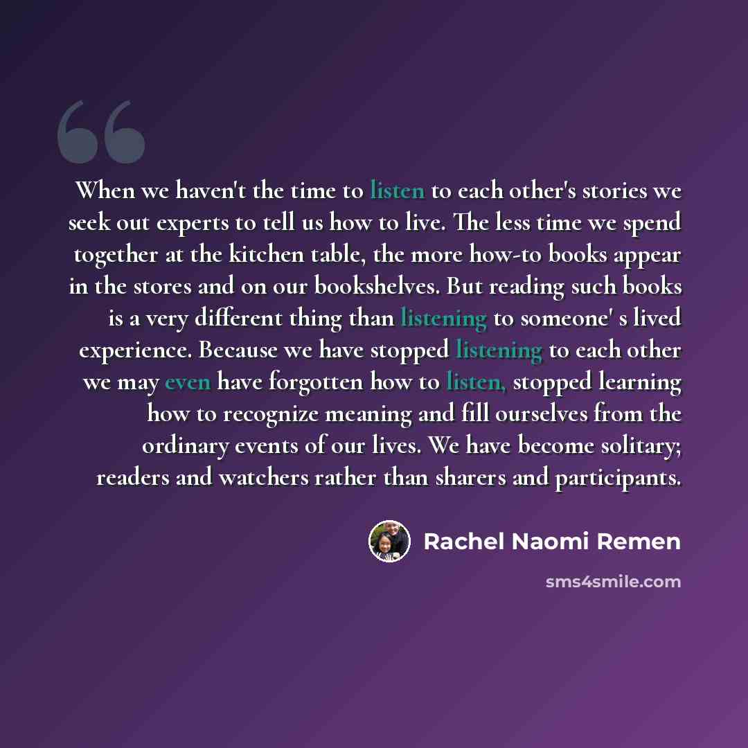 “When we haven't the time to listen to each other's stories we seek out experts to tell us how to live. The less time we spend together at the kitchen table, the more how-to books appear in the stores and on our bookshelves. But reading such books is a very different thing than listening to…” quote by Rachel Naomi Remen