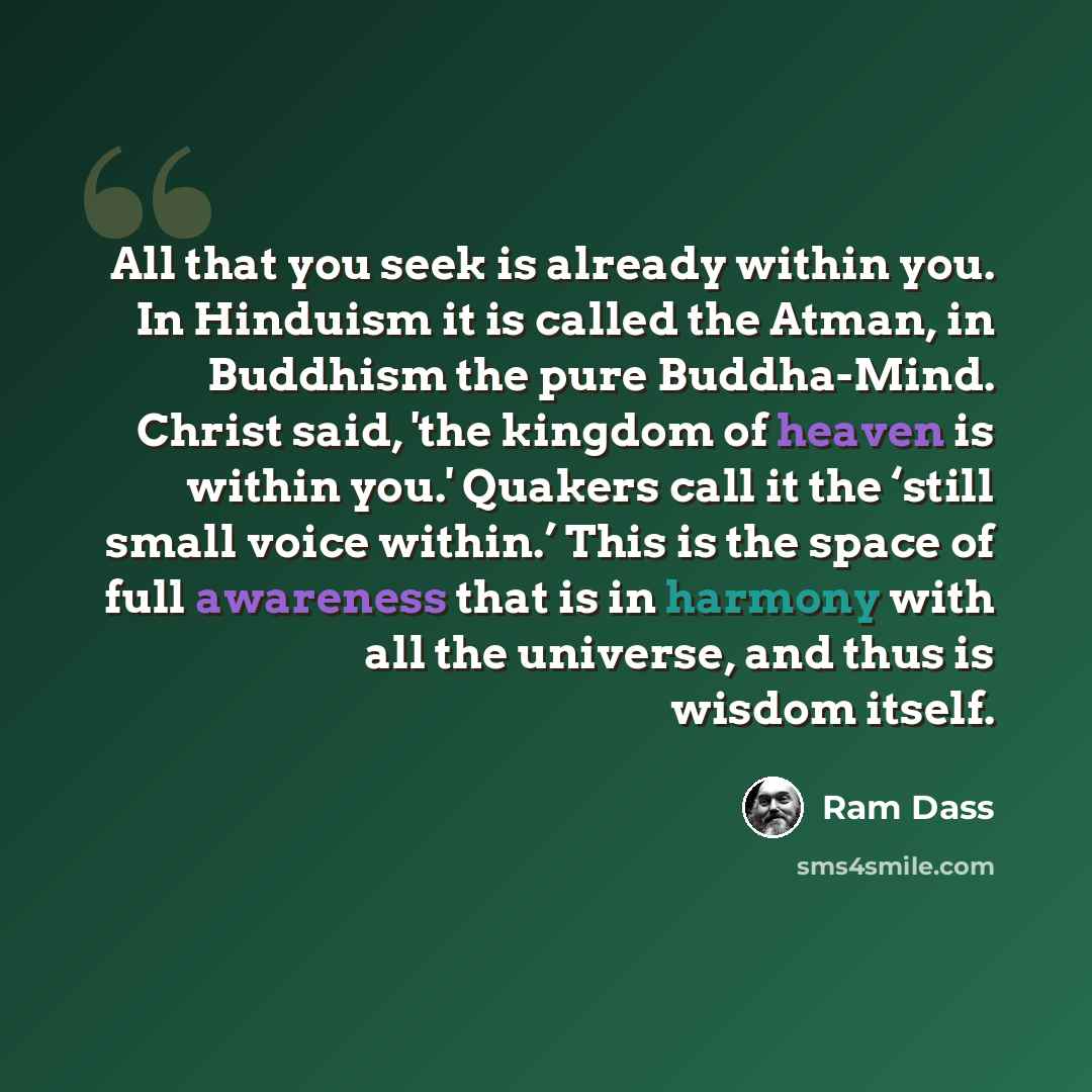 “All that you seek is already within you. In Hinduism it is called the Atman, in Buddhism the pure Buddha-Mind. Christ said, 'the kingdom of heaven is within you.' Quakers call it the ‘still small voice within.’ This is the space of full awareness that is in harmony with all the universe, and thus…” quote by Ram Dass