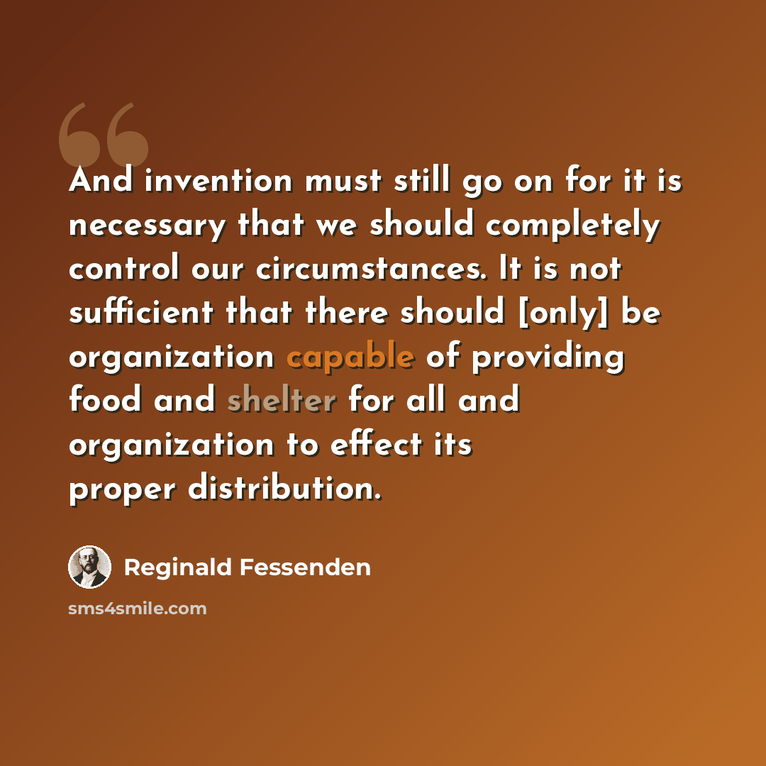 “And invention must still go on for it is necessary that we should completely control our circumstances. It is not sufficient that there should [only] be organization capable of providing food and shelter for all and organization to effect its proper distribution.” quote by Reginald Fessenden