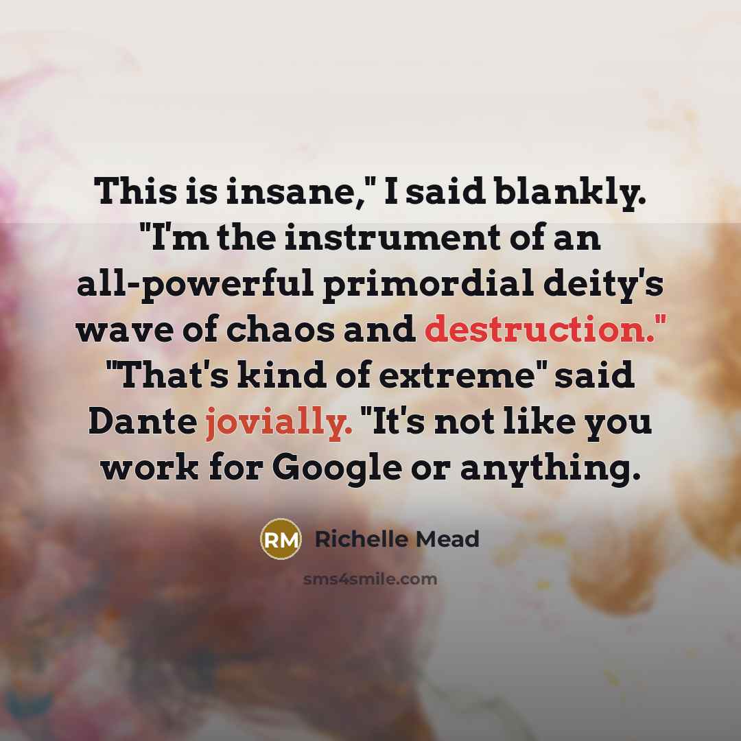 “This is insane," I said blankly. "I'm the instrument of an all-powerful primordial deity's wave of chaos and destruction." "That's kind of extreme" said Dante jovially. "It's not like you work for Google or anything.” quote by Richelle Mead