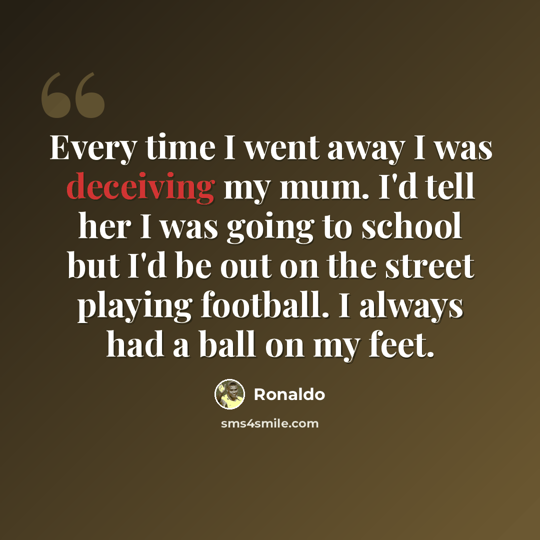 “Every time I went away I was deceiving my mum. I'd tell her I was going to school but I'd be out on the street playing football. I always had a ball on my feet.” quote by Ronaldo