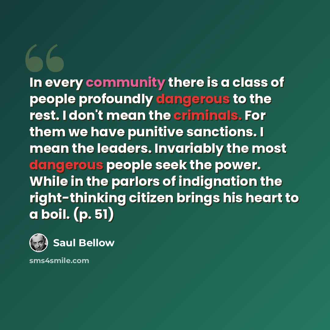 “In every community there is a class of people profoundly dangerous to the rest. I don't mean the criminals. For them we have punitive sanctions. I mean the leaders. Invariably the most dangerous people seek the power. While in the parlors of indignation the right-thinking citizen brings his heart…” quote by Saul Bellow