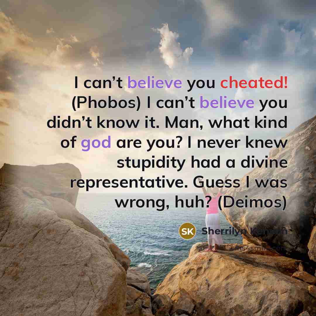 “I can’t believe you cheated! (Phobos) I can’t believe you didn’t know it. Man, what kind of god are you? I never knew stupidity had a divine representative. Guess I was wrong, huh? (Deimos)” quote by Sherrilyn Kenyon
