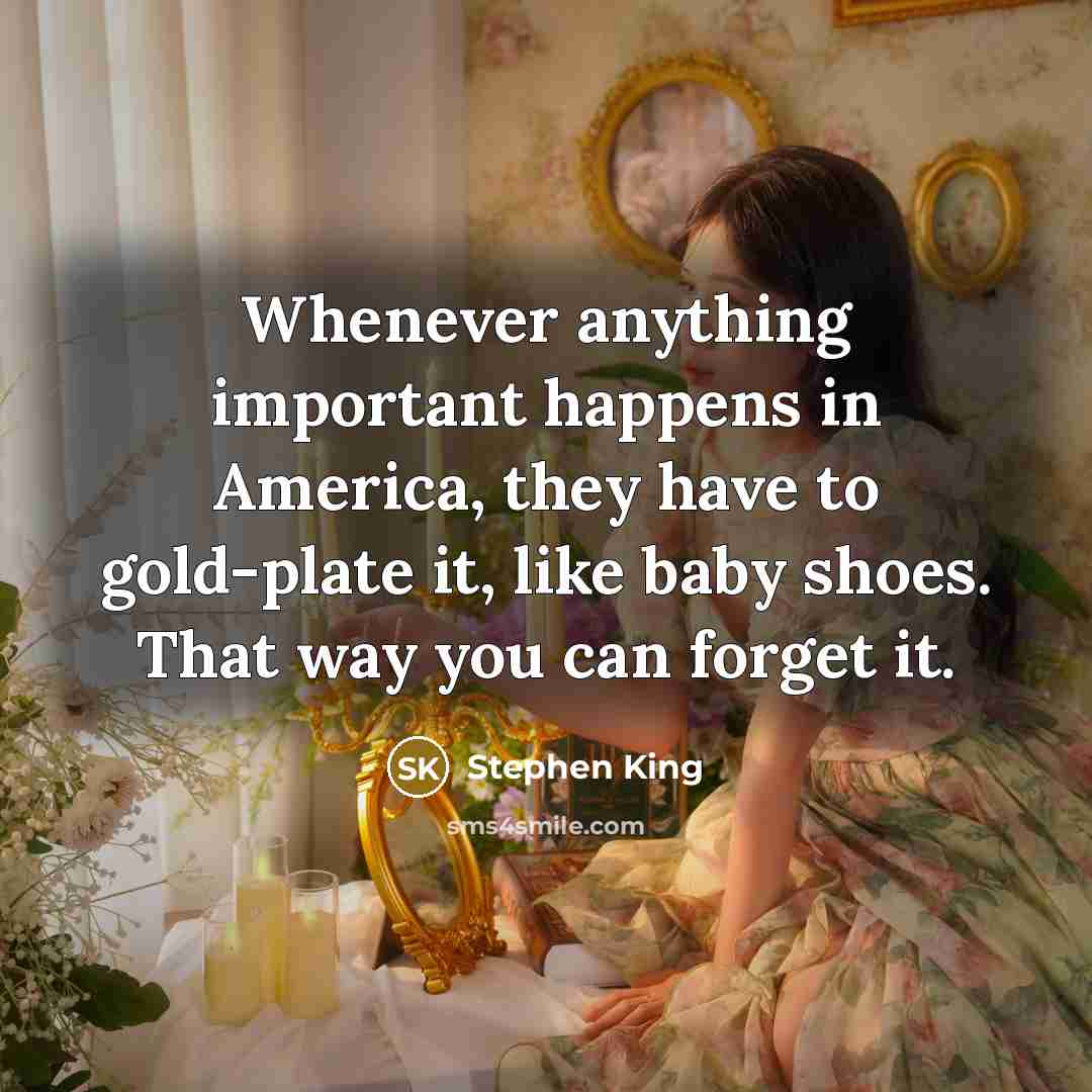 “Whenever anything important happens in America, they have to gold-plate it, like baby shoes. That way you can forget it.” quote by Stephen King