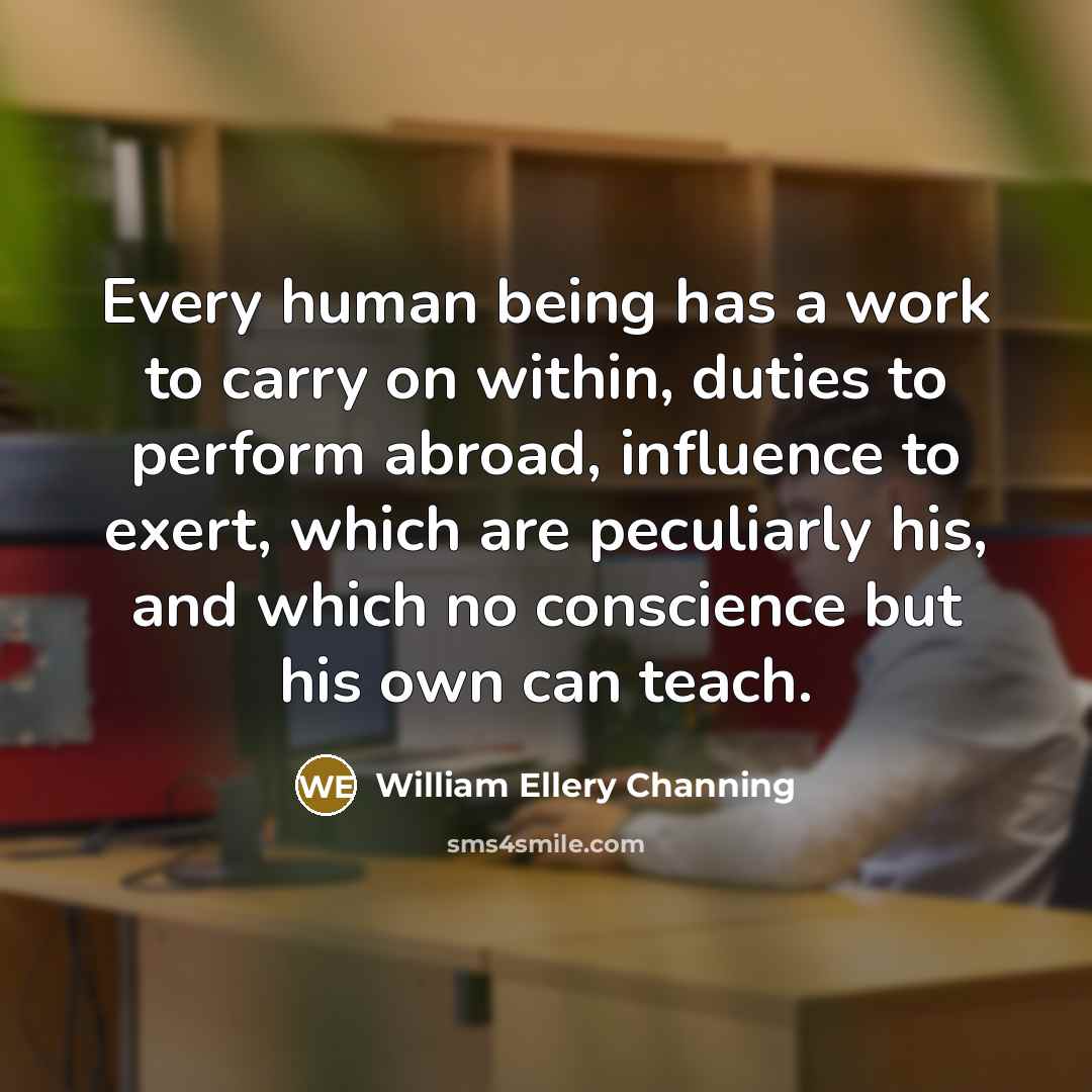 “Every human being has a work to carry on within, duties to perform abroad, influence to exert, which are peculiarly his, and which no conscience but his own can teach.” quote by William Ellery Channing