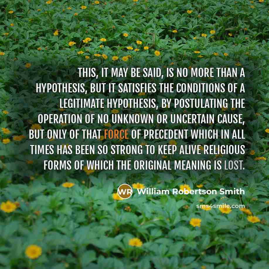 “This, it may be said, is no more than a hypothesis, but it satisfies the conditions of a legitimate hypothesis, by postulating the operation of no unknown or uncertain cause, but only of that force of precedent which in all times has been so strong to keep alive religious forms of which the…” quote by William Robertson Smith