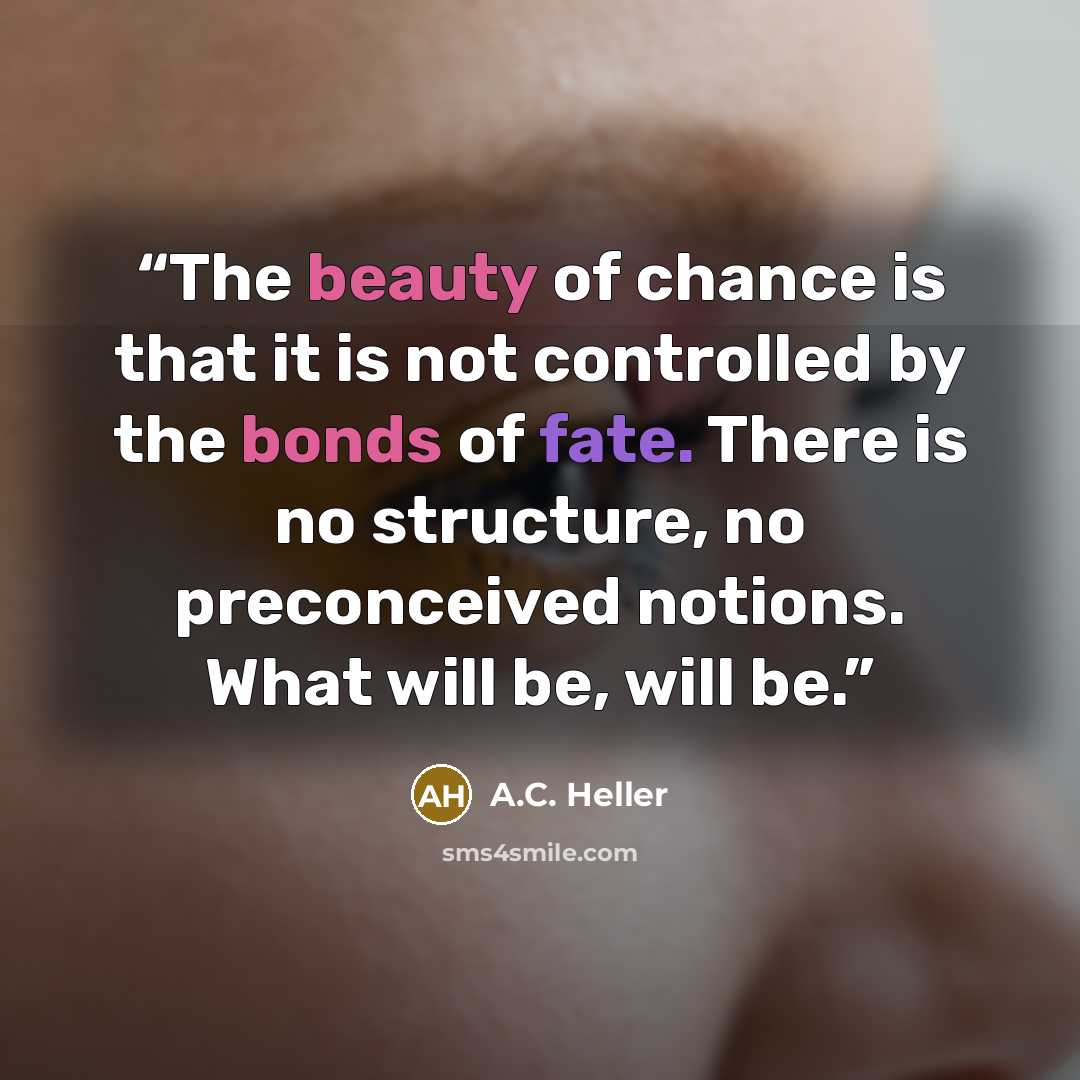 “The beauty of chance is that it is not controlled by the bonds of fate. There is no structure, no preconceived notions. What will be, will be.” quote by A.C. Heller