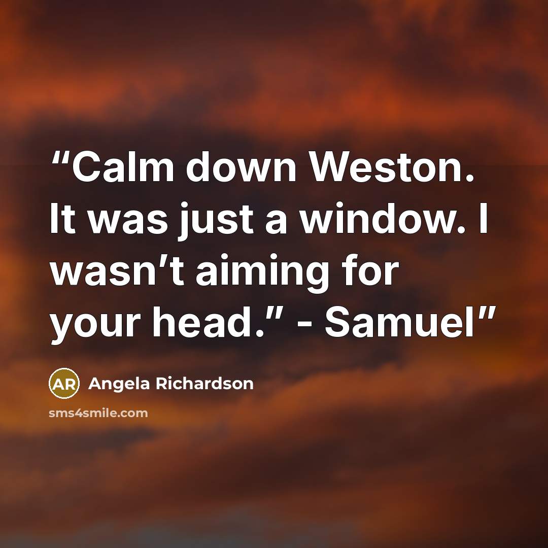 “Calm down Weston. It was just a window. I wasn’t aiming for your head.” - Samuel” quote by Angela Richardson