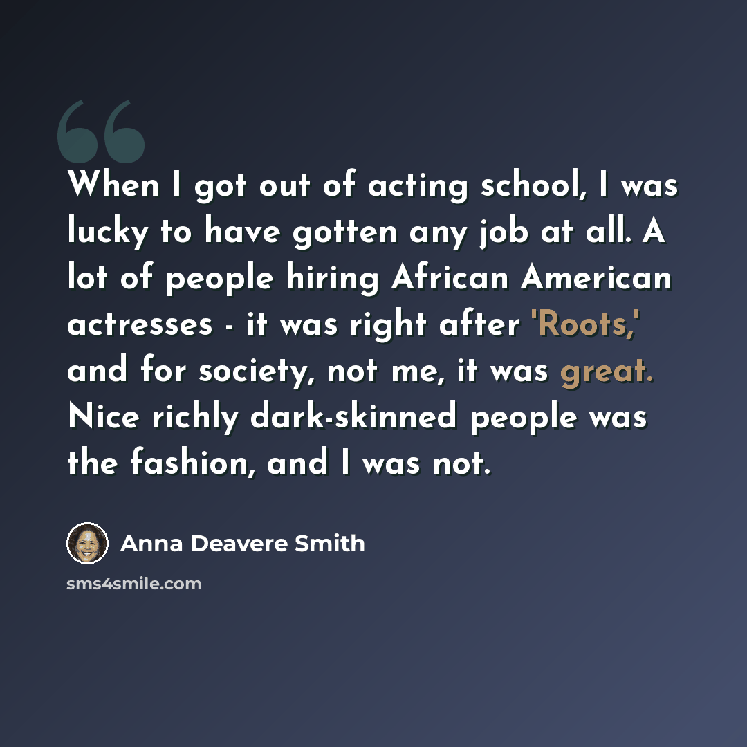 “When I got out of acting school, I was lucky to have gotten any job at all. A lot of people hiring African American actresses - it was right after 'Roots,' and for society, not me, it was great. Nice richly dark-skinned people was the fashion, and I was not.” quote by Anna Deavere Smith