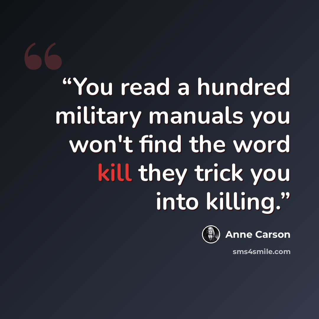 “You read a hundred military manuals you won't find the word kill they trick you into killing.” quote by Anne Carson