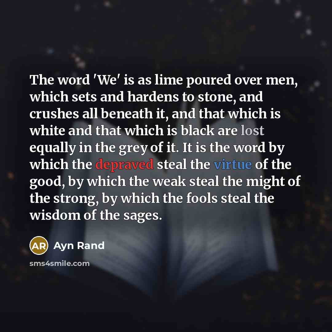 “The word 'We' is as lime poured over men, which sets and hardens to stone, and crushes all beneath it, and that which is white and that which is black are lost equally in the grey of it. It is the word by which the depraved steal the virtue of the good, by which the weak steal the might of the…” quote by Ayn Rand