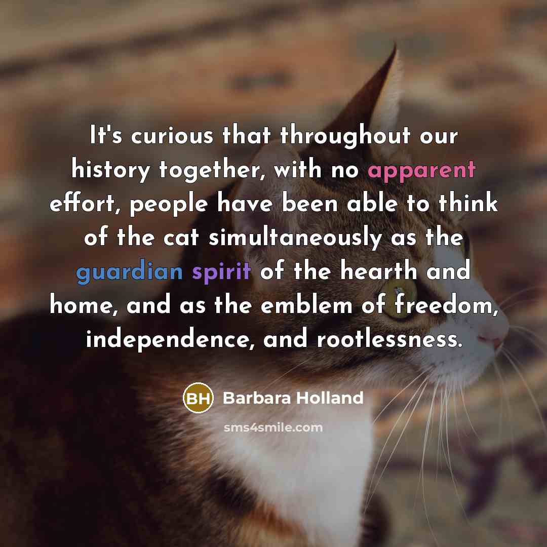 “It's curious that throughout our history together, with no apparent effort, people have been able to think of the cat simultaneously as the guardian spirit of the hearth and home, and as the emblem of freedom, independence, and rootlessness.” quote by Barbara Holland