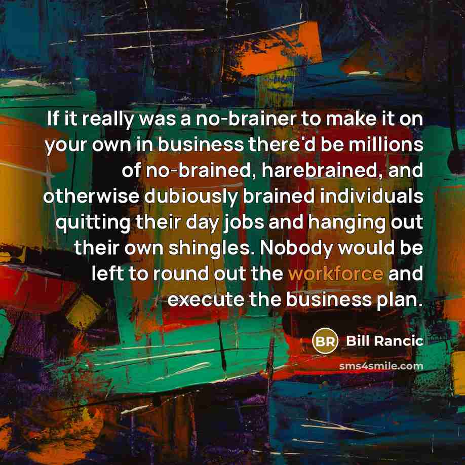 “If it really was a no-brainer to make it on your own in business there'd be millions of no-brained, harebrained, and otherwise dubiously brained individuals quitting their day jobs and hanging out their own shingles. Nobody would be left to round out the workforce and execute the business plan.” quote by Bill Rancic