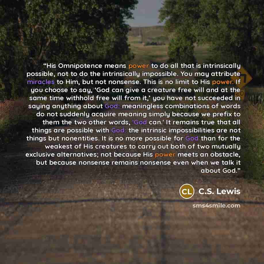 “His Omnipotence means power to do all that is intrinsically possible, not to do the intrinsically impossible. You may attribute miracles to Him, but not nonsense. This is no limit to His power. If you choose to say, ‘God can give a creature free will and at the same time withhold free will from…” quote by C.S. Lewis