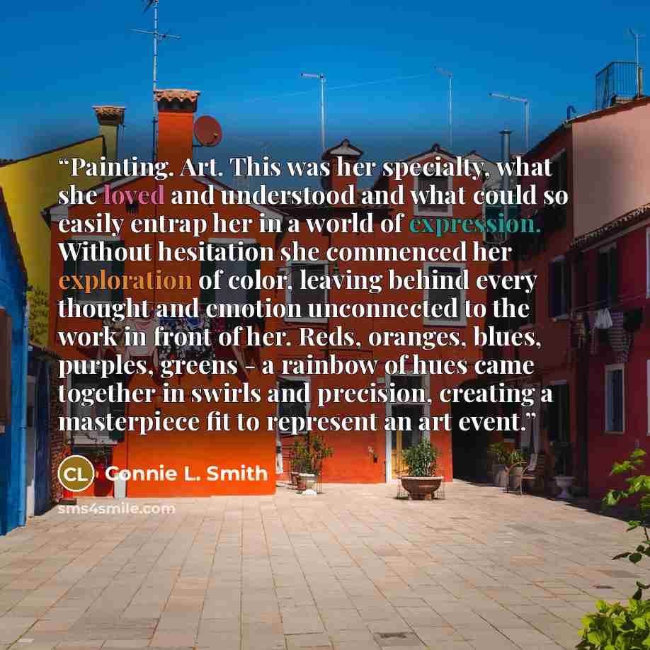 “Painting. Art. This was her specialty, what she loved and understood and what could so easily entrap her in a world of expression. Without hesitation she commenced her exploration of color, leaving behind every thought and emotion unconnected to the work in front of her. Reds, oranges, blues…” quote by Connie L. Smith