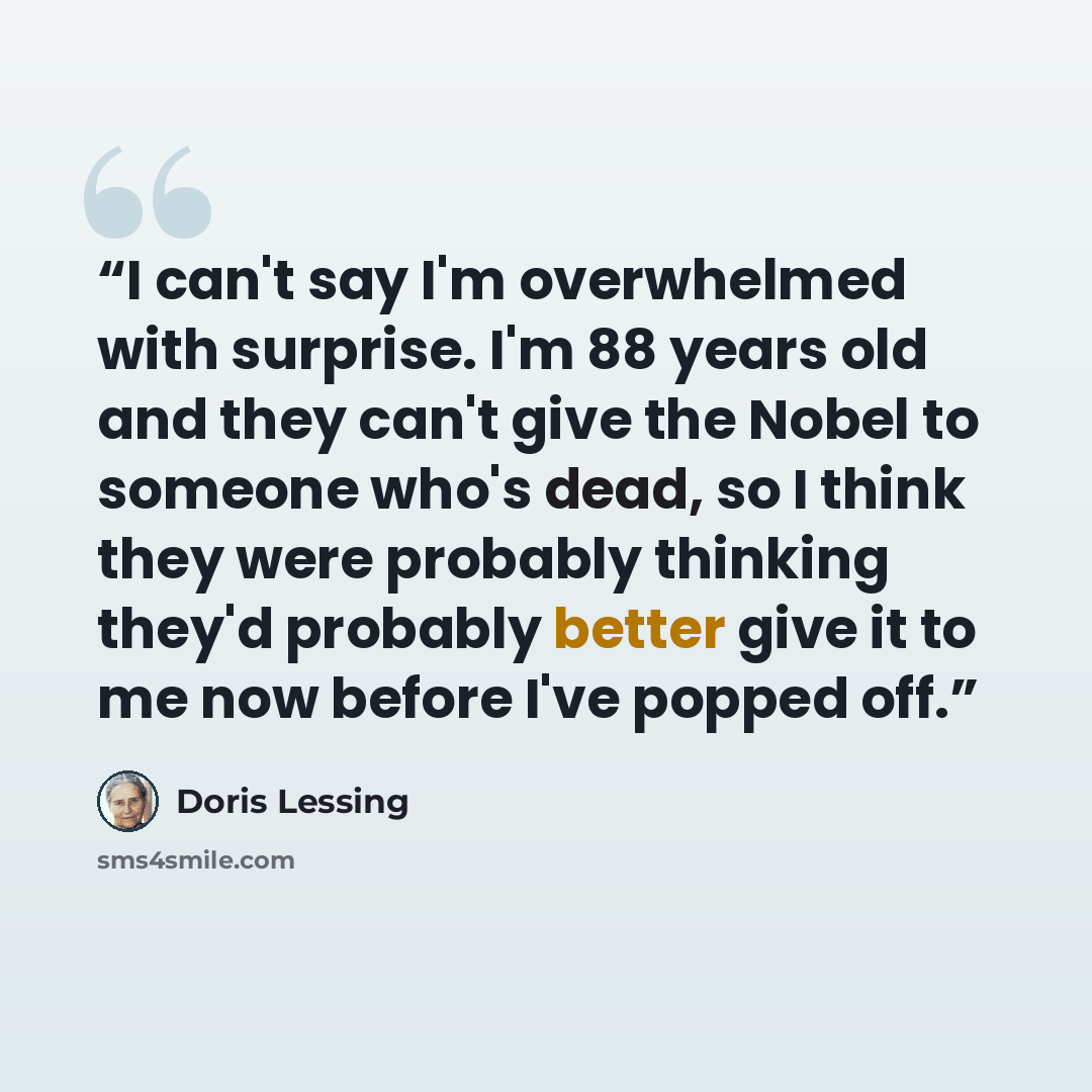 “I can't say I'm overwhelmed with surprise. I'm 88 years old and they can't give the Nobel to someone who's dead, so I think they were probably thinking they'd probably better give it to me now before I've popped off.” quote by Doris Lessing