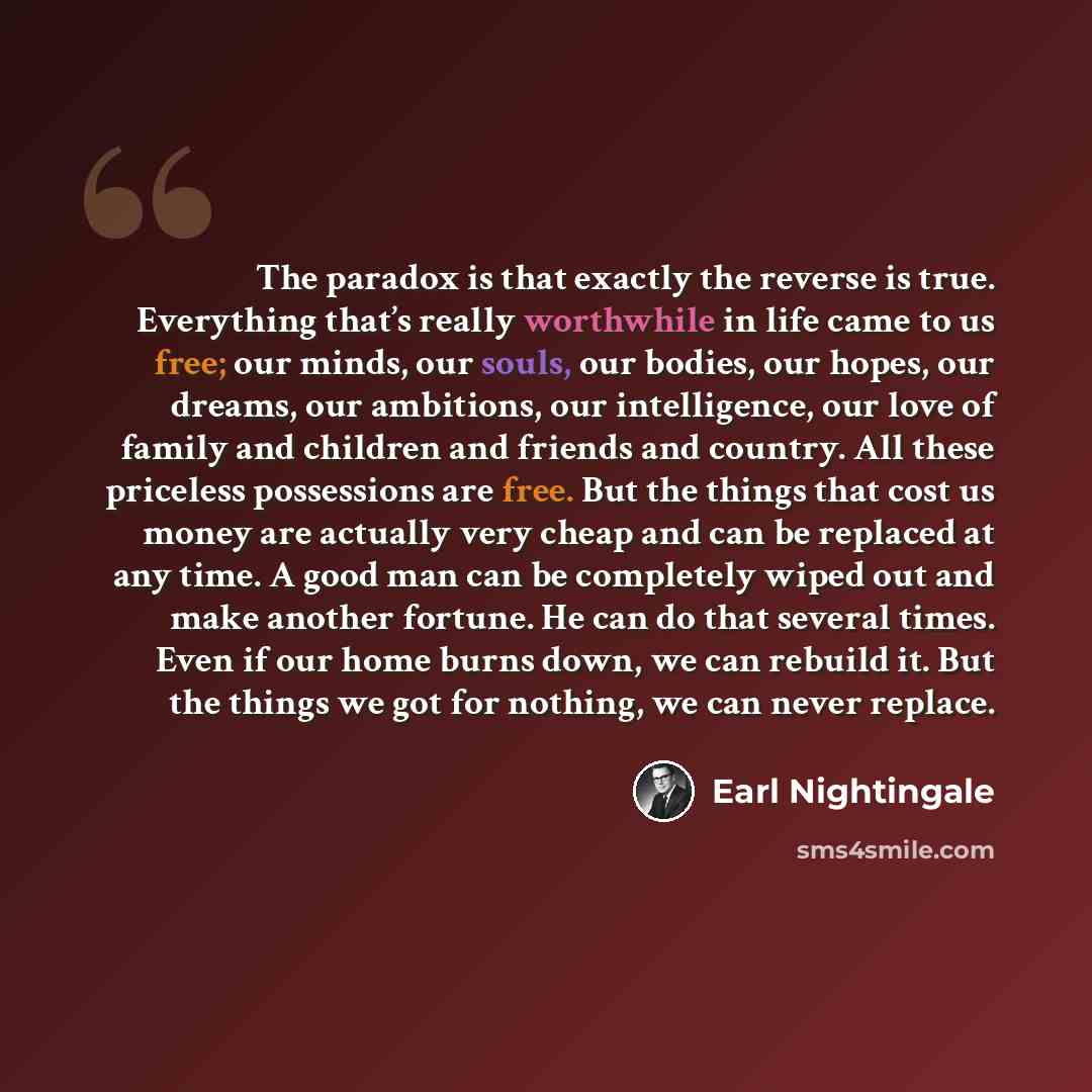 “The paradox is that exactly the reverse is true. Everything that’s really worthwhile in life came to us free; our minds, our souls, our bodies, our hopes, our dreams, our ambitions, our intelligence, our love of family and children and friends and country. All these priceless possessions are free…” quote by Earl Nightingale