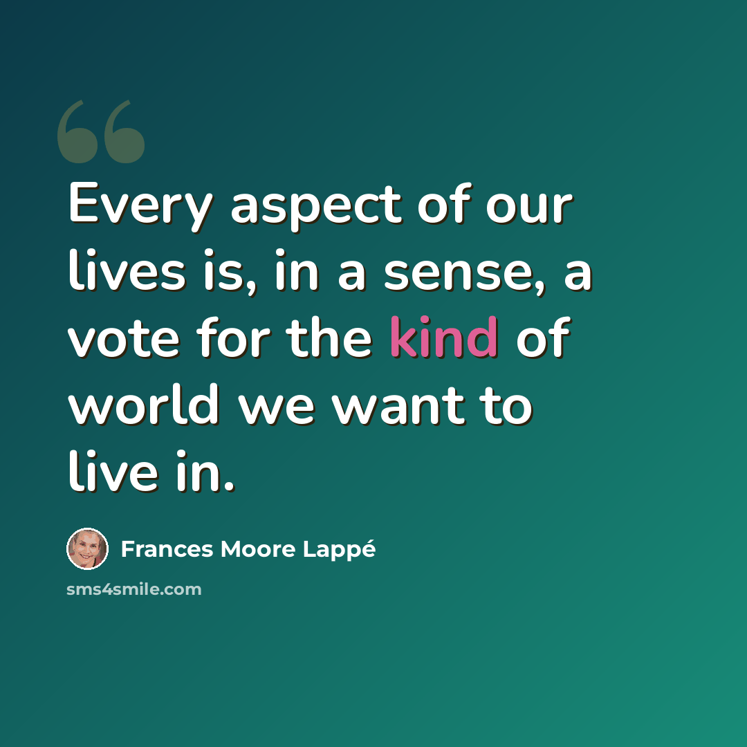 “Every aspect of our lives is, in a sense, a vote for the kind of world we want to live in.” quote by Frances Moore Lappé