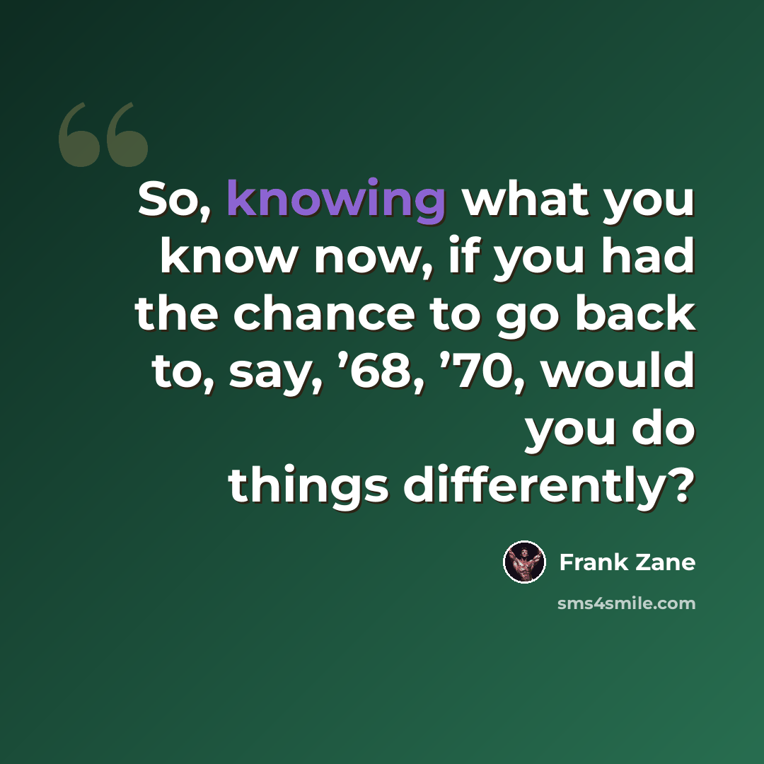 “So, knowing what you know now, if you had the chance to go back to, say, ’68, ’70, would you do things differently?” quote by Frank Zane