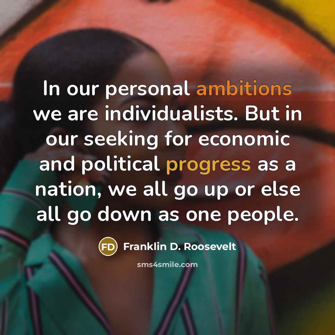 “In our personal ambitions we are individualists. But in our seeking for economic and political progress as a nation, we all go up or else all go down as one people.” quote by Franklin D. Roosevelt