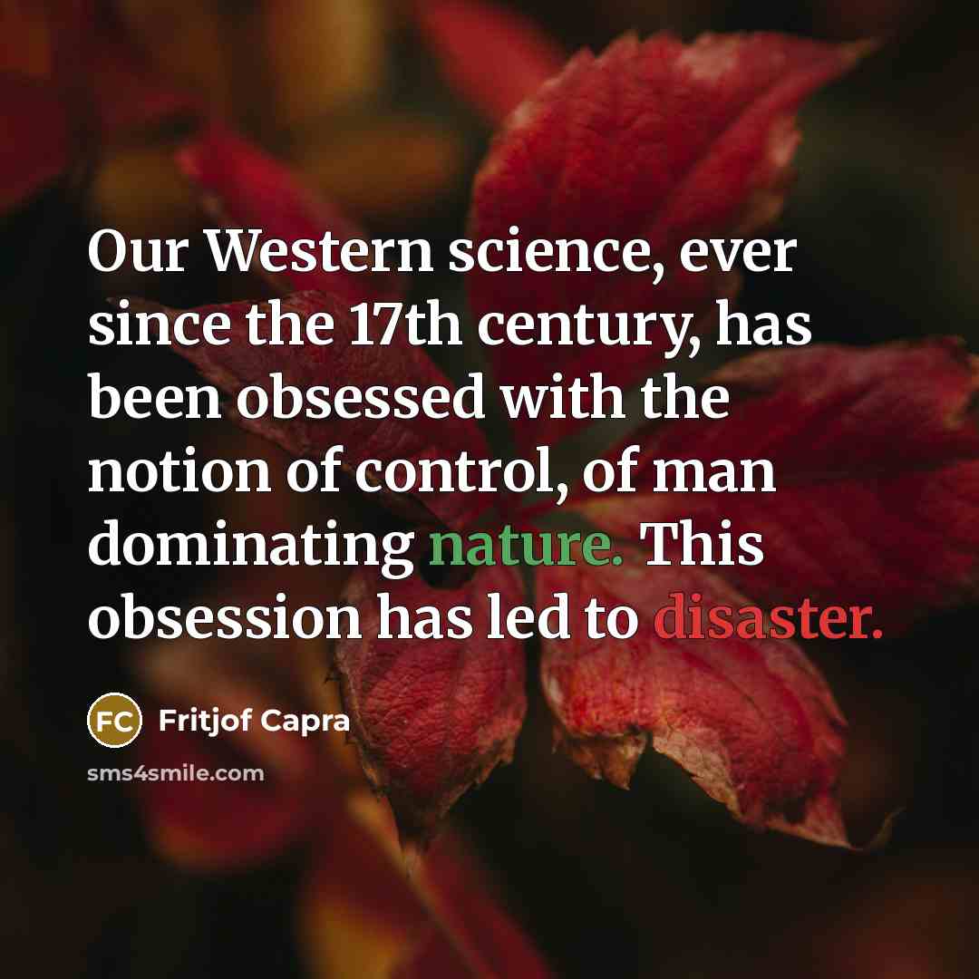 “Our Western science, ever since the 17th century, has been obsessed with the notion of control, of man dominating nature. This obsession has led to disaster.” quote by Fritjof Capra