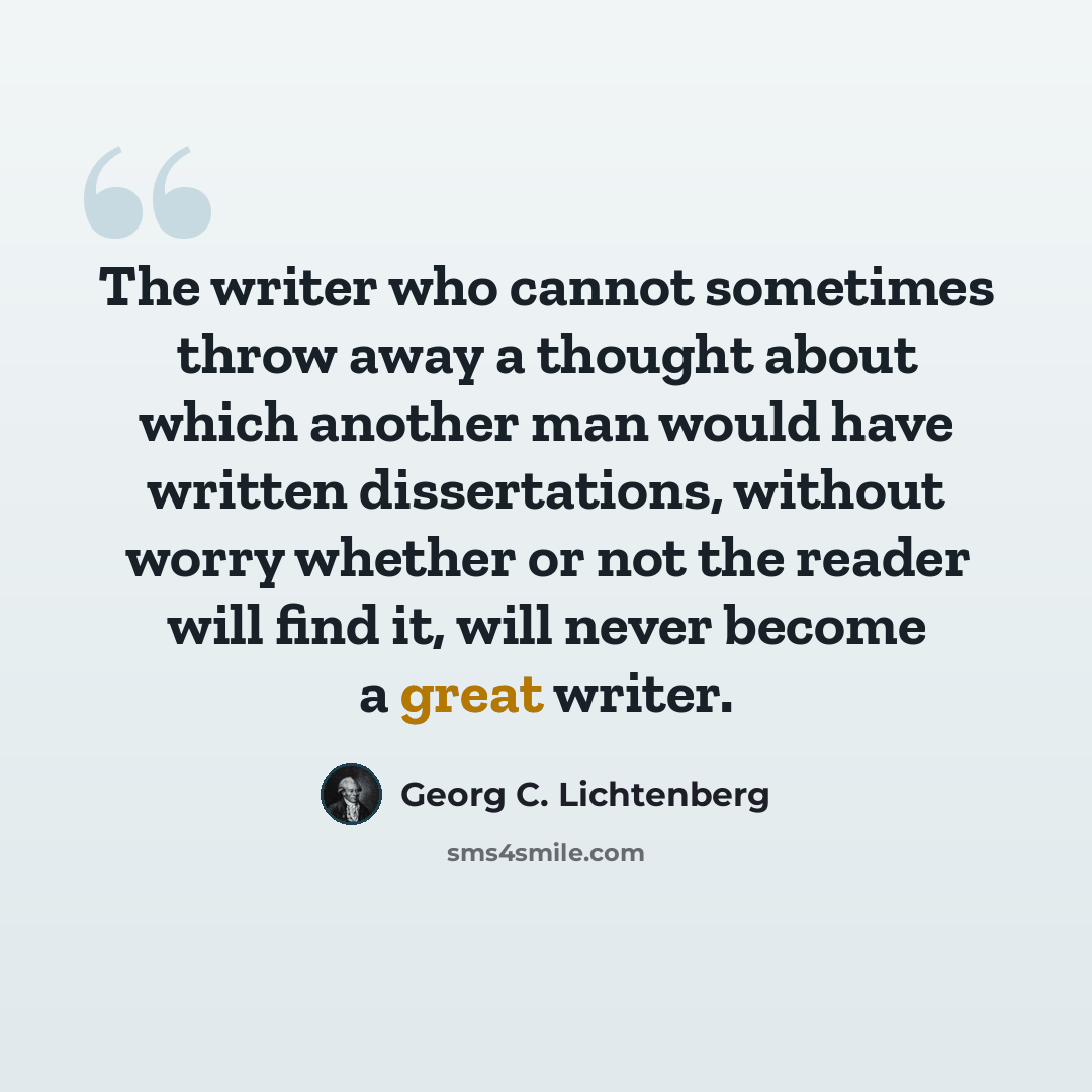 “The writer who cannot sometimes throw away a thought about which another man would have written dissertations, without worry whether or not the reader will find it, will never become a great writer.” quote by Georg C. Lichtenberg