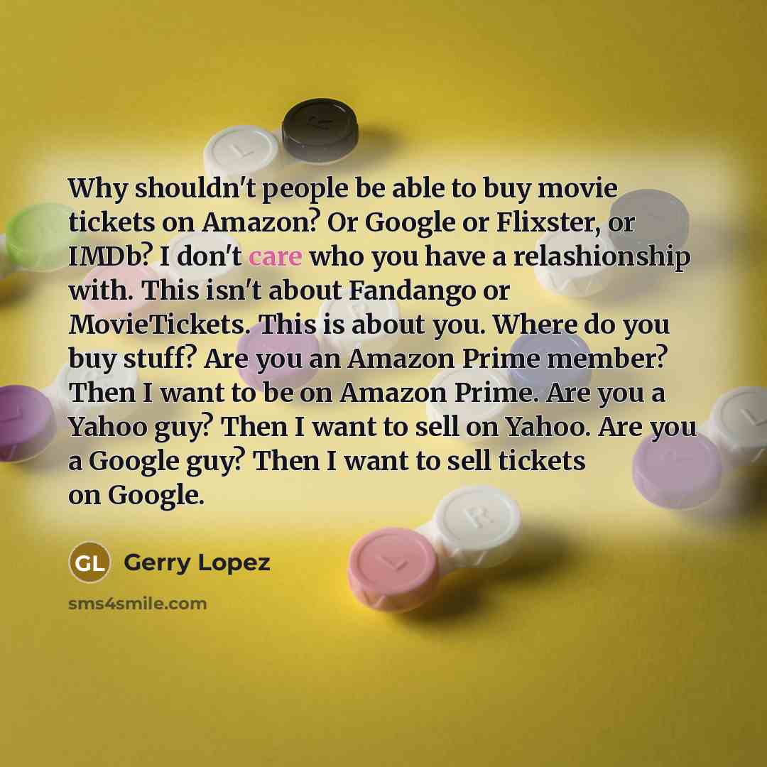 “Why shouldn't people be able to buy movie tickets on Amazon? Or Google or Flixster, or IMDb? I don't care who you have a relashionship with. This isn't about Fandango or MovieTickets. This is about you. Where do you buy stuff? Are you an Amazon Prime member? Then I want to be on Amazon Prime. Are…” quote by Gerry Lopez