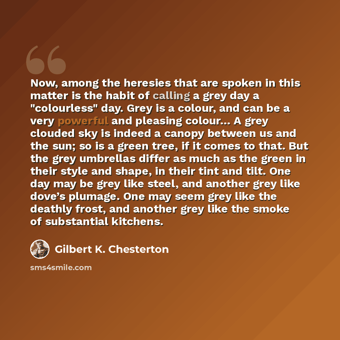 “Now, among the heresies that are spoken in this matter is the habit of calling a grey day a "colourless" day. Grey is a colour, and can be a very powerful and pleasing colour… A grey clouded sky is indeed a canopy between us and the sun; so is a green tree, if it comes to that. But the grey…” quote by Gilbert K. Chesterton