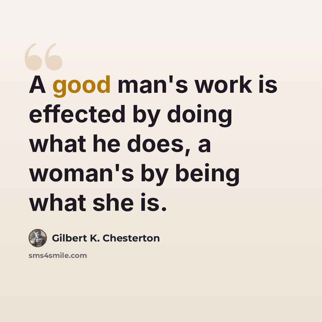 “A good man's work is effected by doing what he does, a woman's by being what she is.” quote by Gilbert K. Chesterton