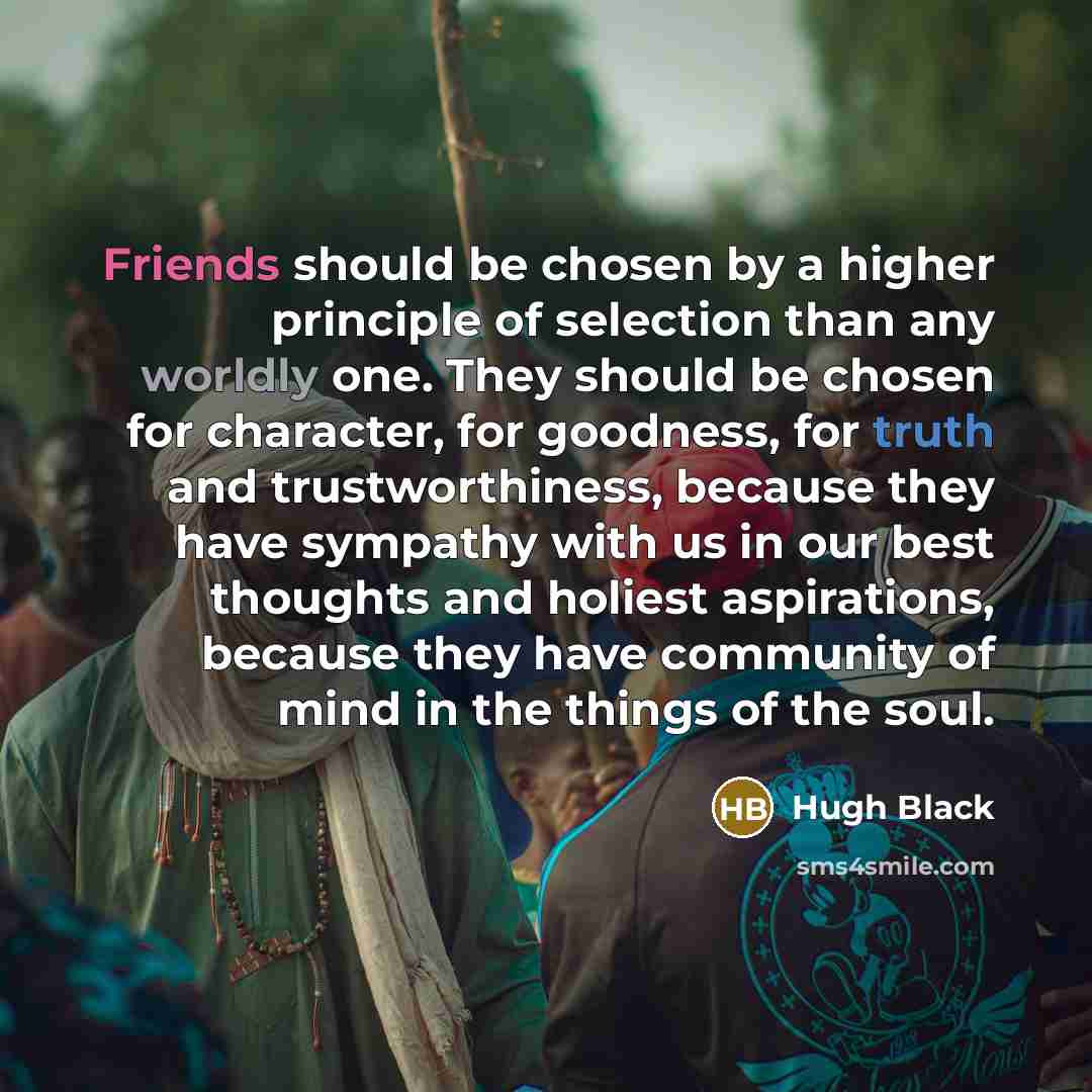 “Friends should be chosen by a higher principle of selection than any worldly one. They should be chosen for character, for goodness, for truth and trustworthiness, because they have sympathy with us in our best thoughts and holiest aspirations, because they have community of mind in the things of…” quote by Hugh Black