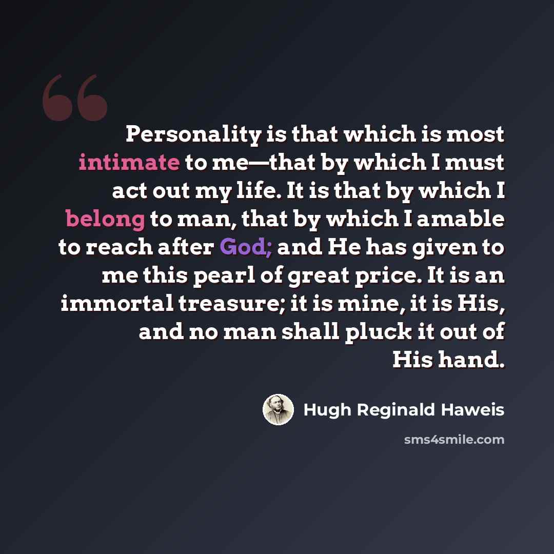“Personality is that which is most intimate to me—that by which I must act out my life. It is that by which I belong to man, that by which I amable to reach after God; and He has given to me this pearl of great price. It is an immortal treasure; it is mine, it is His, and no man shall pluck it out…” quote by Hugh Reginald Haweis