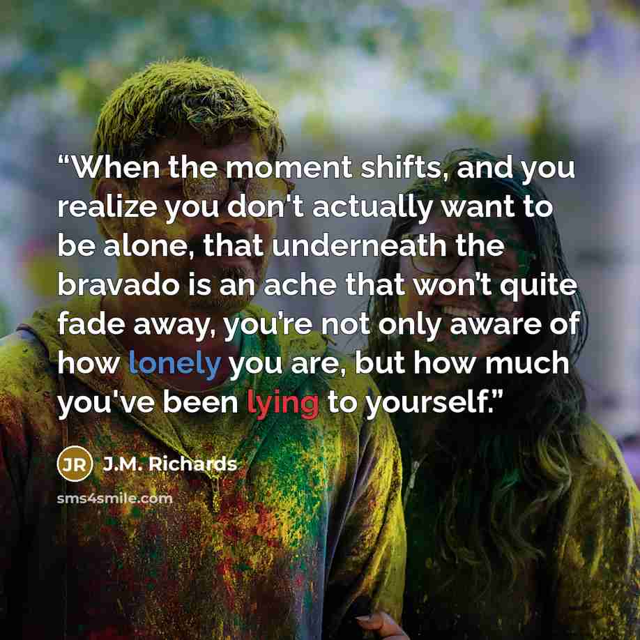 “When the moment shifts, and you realize you don't actually want to be alone, that underneath the bravado is an ache that won’t quite fade away, you’re not only aware of how lonely you are, but how much you've been lying to yourself.” quote by J.M. Richards