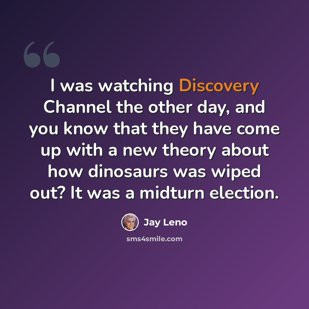 “I was watching Discovery Channel the other day, and you know that they have come up with a new theory about how dinosaurs was wiped out? It was a midturn election.” quote by Jay Leno