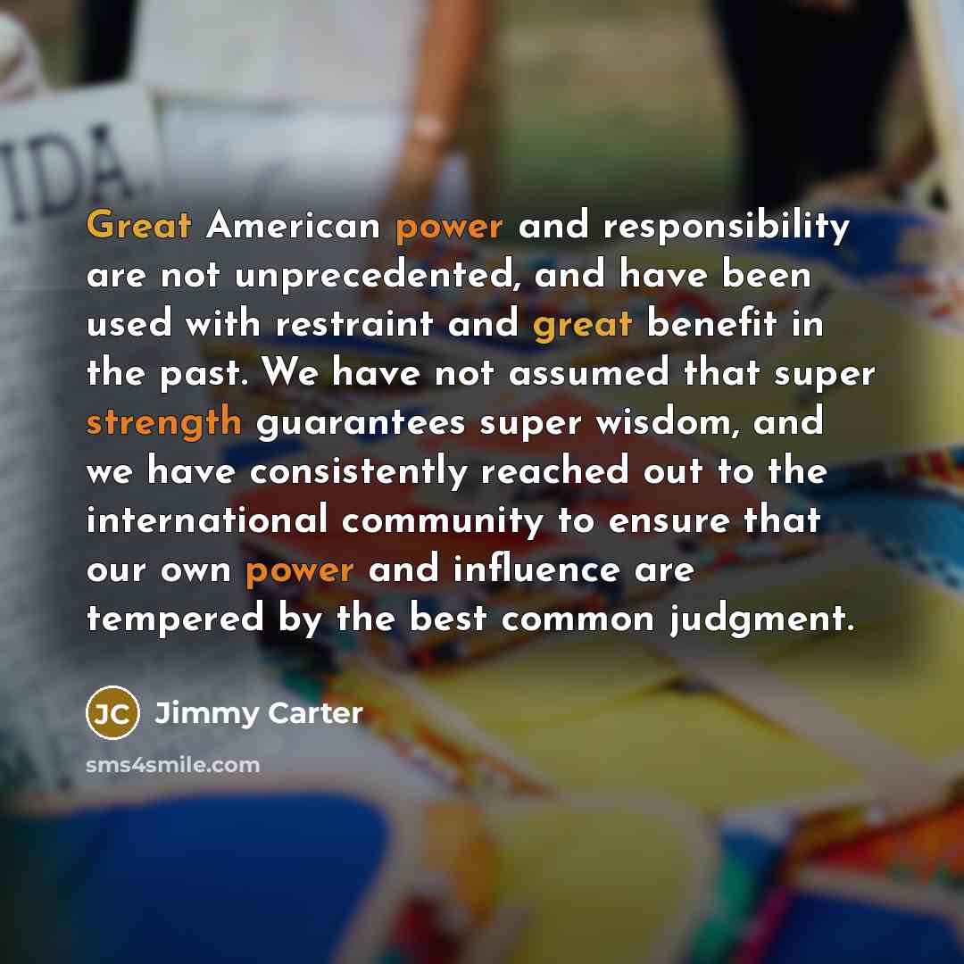 “Great American power and responsibility are not unprecedented, and have been used with restraint and great benefit in the past. We have not assumed that super strength guarantees super wisdom, and we have consistently reached out to the international community to ensure that our own power and…” quote by Jimmy Carter