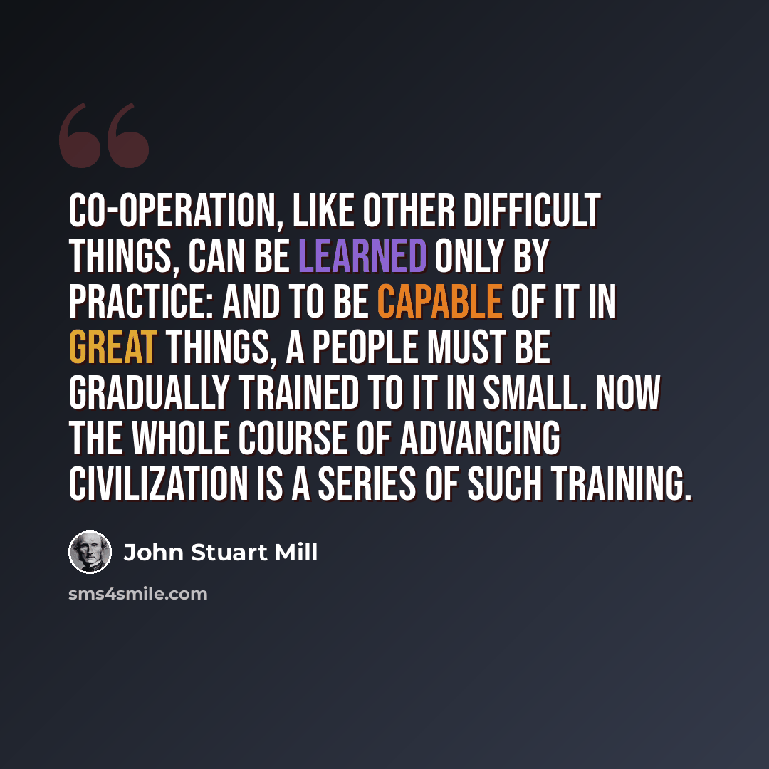 “Co-operation, like other difficult things, can be learned only by practice: and to be capable of it in great things, a people must be gradually trained to it in small. Now the whole course of advancing civilization is a series of such training.” quote by John Stuart Mill