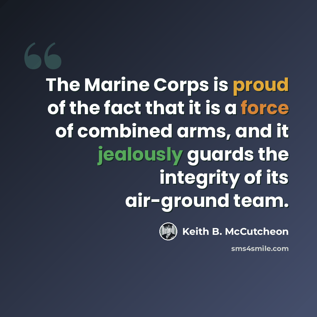 “The Marine Corps is proud of the fact that it is a force of combined arms, and it jealously guards the integrity of its air-ground team.” quote by Keith B. McCutcheon