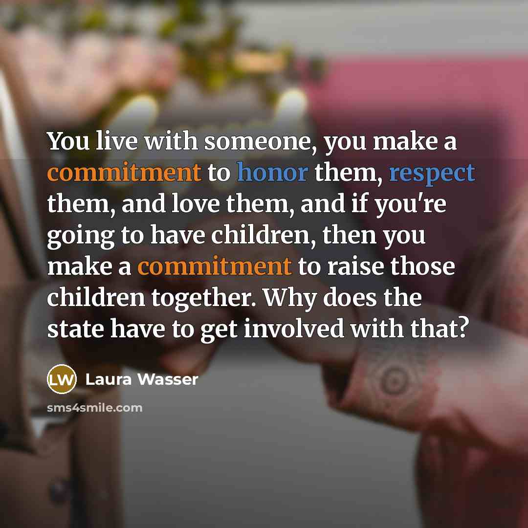 “You live with someone, you make a commitment to honor them, respect them, and love them, and if you're going to have children, then you make a commitment to raise those children together. Why does the state have to get involved with that?” quote by Laura Wasser