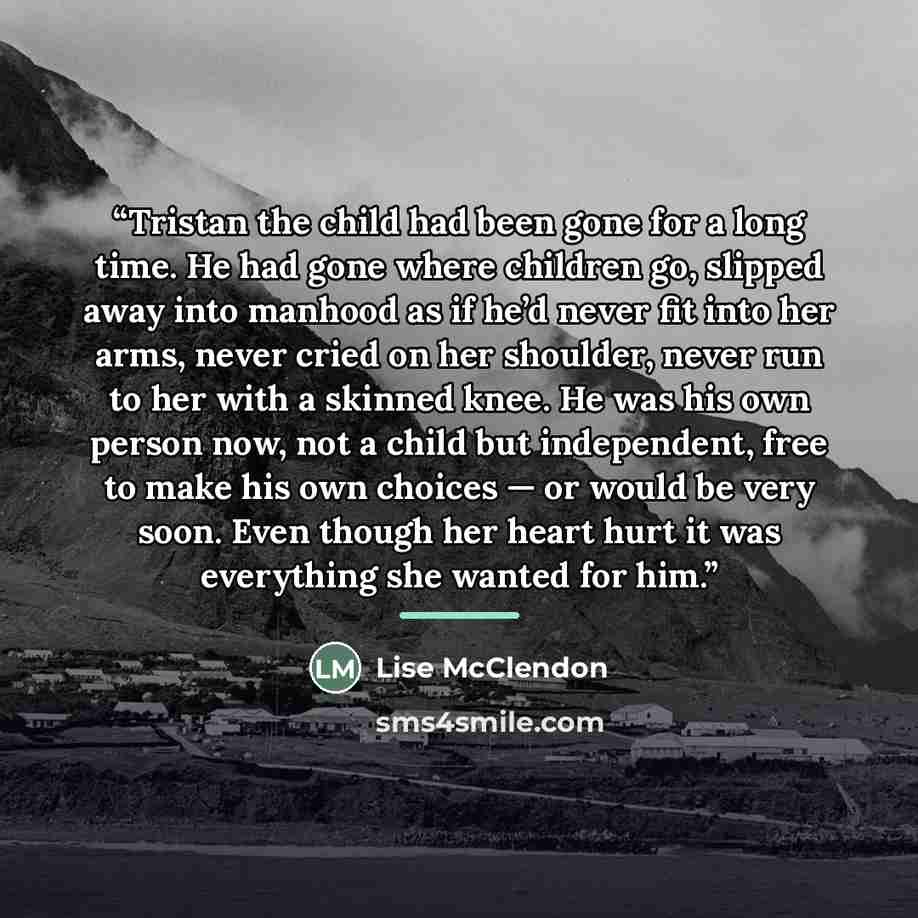 “Tristan the child had been gone for a long time. He had gone where children go, slipped away into manhood as if he’d never fit into her arms, never cried on her shoulder, never run to her with a skinned knee. He was his own person now, not a child but independent, free to make his own choices — or…” quote by Lise McClendon