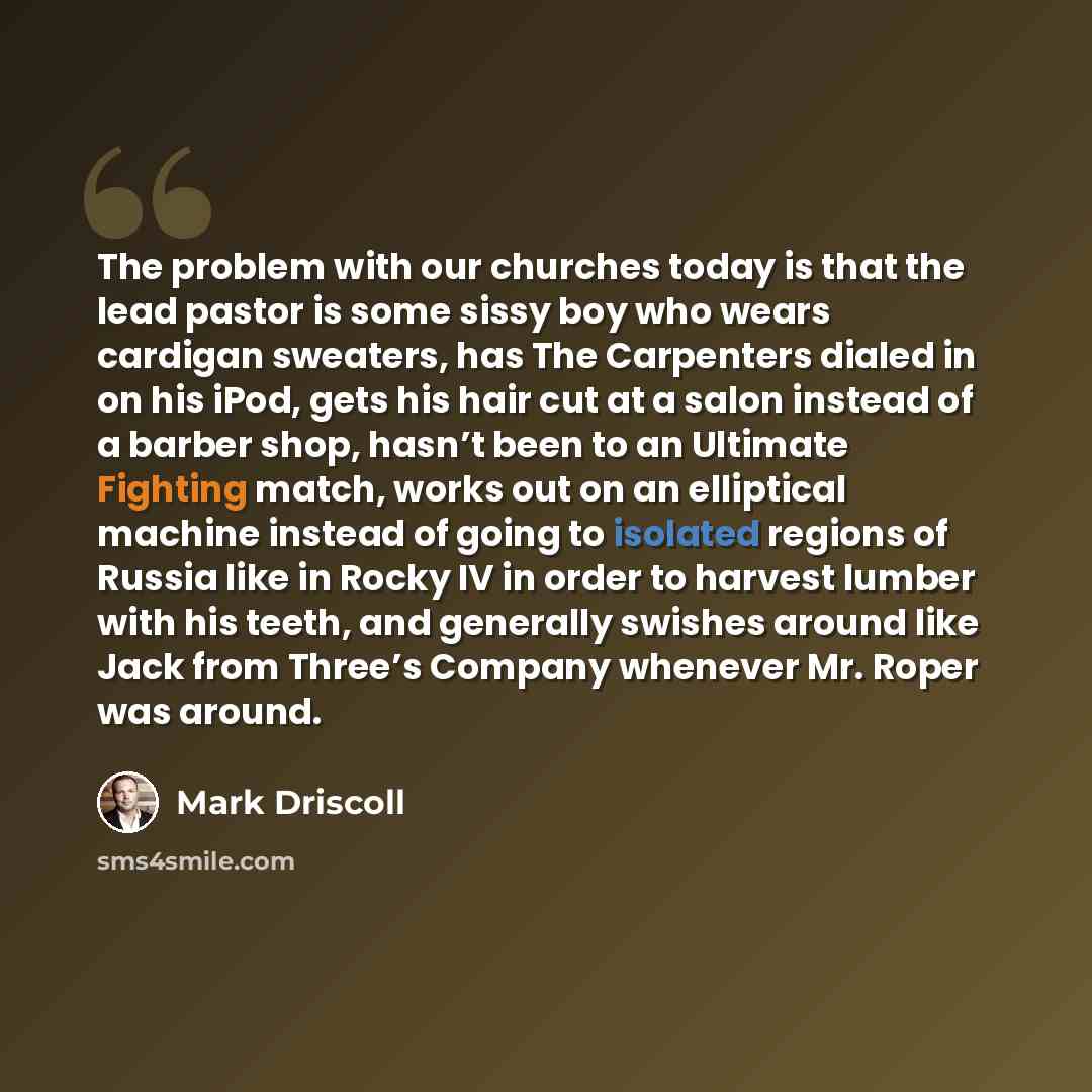“The problem with our churches today is that the lead pastor is some sissy boy who wears cardigan sweaters, has The Carpenters dialed in on his iPod, gets his hair cut at a salon instead of a barber shop, hasn’t been to an Ultimate Fighting match, works out on an elliptical machine instead of going…” quote by Mark Driscoll