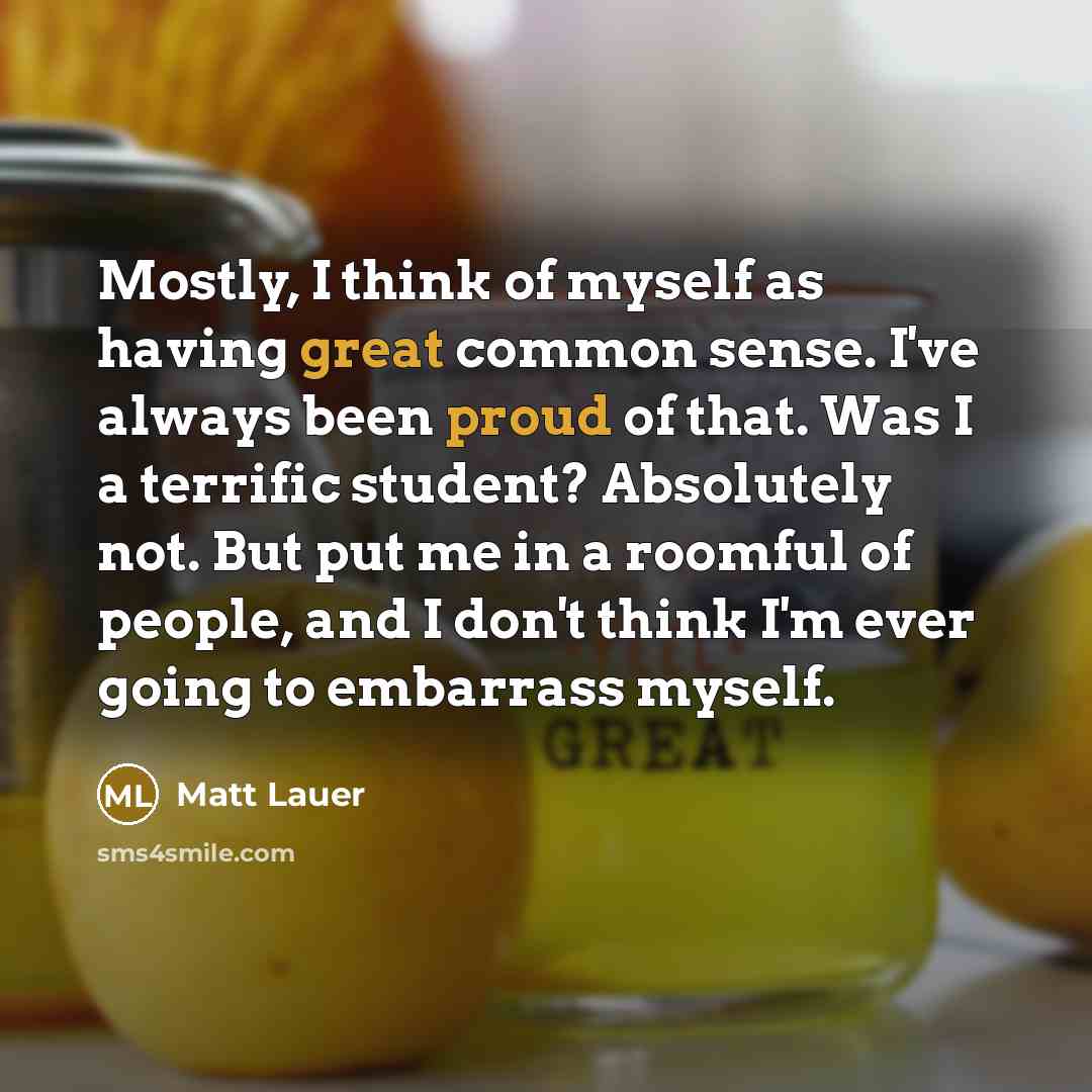 “Mostly, I think of myself as having great common sense. I've always been proud of that. Was I a terrific student? Absolutely not. But put me in a roomful of people, and I don't think I'm ever going to embarrass myself.” quote by Matt Lauer
