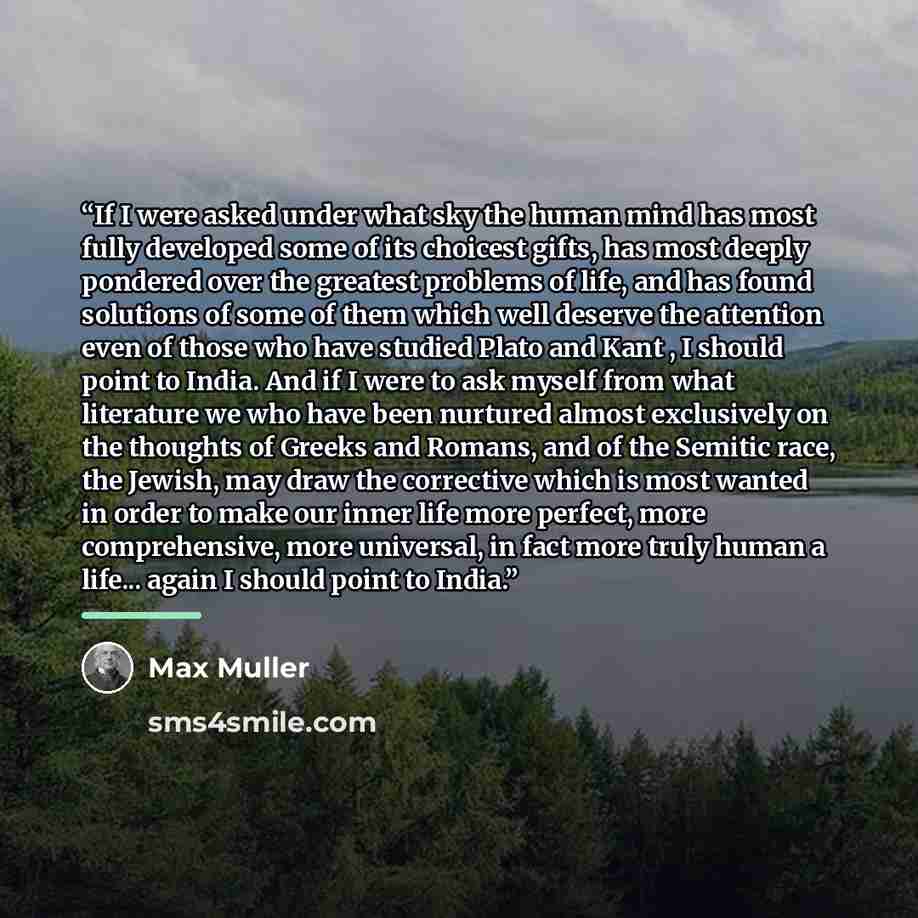“If I were asked under what sky the human mind has most fully developed some of its choicest gifts, has most deeply pondered over the greatest problems of life, and has found solutions of some of them which well deserve the attention even of those who have studied Plato and Kant , I should point to…” quote by Max Müller