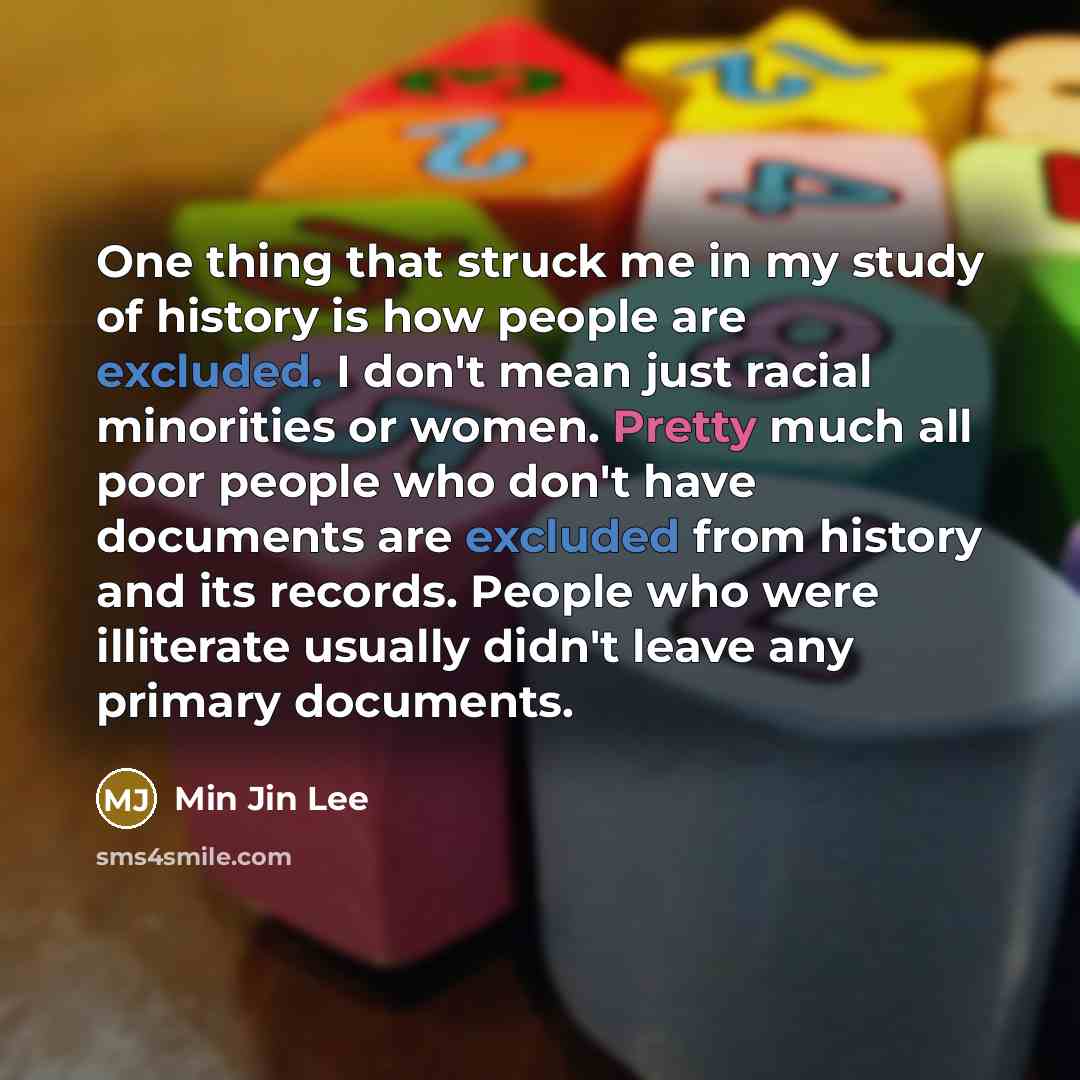 “One thing that struck me in my study of history is how people are excluded. I don't mean just racial minorities or women. Pretty much all poor people who don't have documents are excluded from history and its records. People who were illiterate usually didn't leave any primary documents.” quote by Min Jin Lee