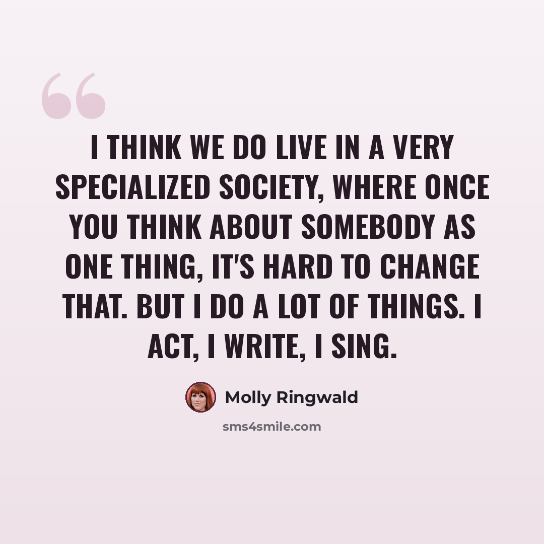 “I think we do live in a very specialized society, where once you think about somebody as one thing, it's hard to change that. But I do a lot of things. I act, I write, I sing.” quote by Molly Ringwald