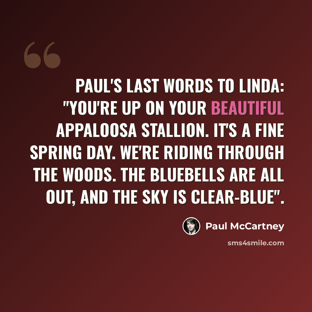 “Paul's last words to Linda: "You're up on your beautiful Appaloosa stallion. It's a fine spring day. We're riding through the woods. The bluebells are all out, and the sky is clear-blue".” quote by Paul McCartney