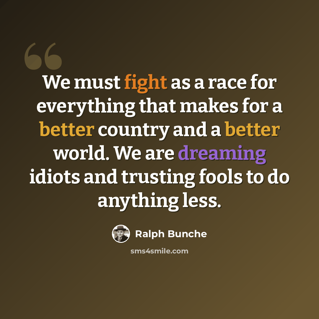 “We must fight as a race for everything that makes for a better country and a better world. We are dreaming idiots and trusting fools to do anything less.” quote by Ralph Bunche