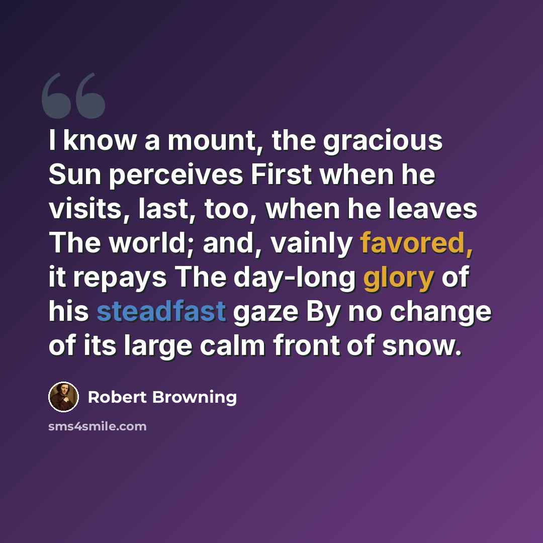“I know a mount, the gracious Sun perceives First when he visits, last, too, when he leaves The world; and, vainly favored, it repays The day-long glory of his steadfast gaze By no change of its large calm front of snow.” quote by Robert Browning