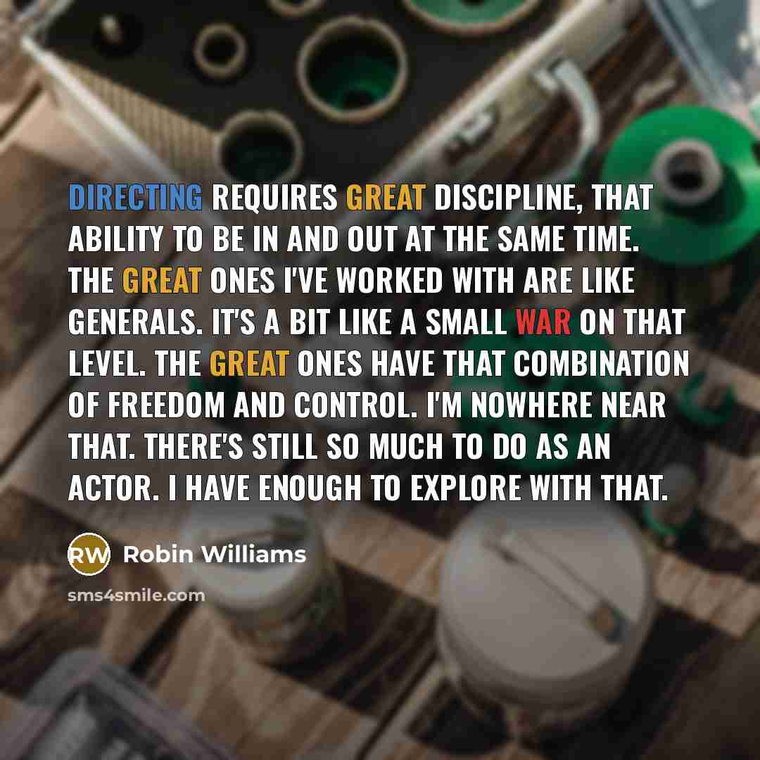 “Directing requires great discipline, that ability to be in and out at the same time. The great ones I've worked with are like generals. It's a bit like a small war on that level. The great ones have that combination of freedom and control. I'm nowhere near that. There's still so much to do as an…” quote by Robin Williams